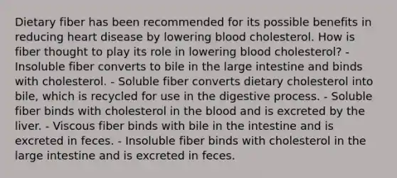 Dietary fiber has been recommended for its possible benefits in reducing heart disease by lowering blood cholesterol. How is fiber thought to play its role in lowering blood cholesterol?​ ​- Insoluble fiber converts to bile in the large intestine and binds with cholesterol. ​- Soluble fiber converts dietary cholesterol into bile, which is recycled for use in the digestive process. ​- Soluble fiber binds with cholesterol in the blood and is excreted by the liver. - ​Viscous fiber binds with bile in the intestine and is excreted in feces. - ​Insoluble fiber binds with cholesterol in the large intestine and is excreted in feces.