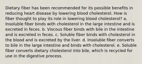 Dietary fiber has been recommended for its possible benefits in reducing heart disease by lowering blood cholesterol. How is fiber thought to play its role in lowering blood cholesterol?​ a. ​Insoluble fiber binds with cholesterol in the large intestine and is excreted in feces. b. ​Viscous fiber binds with bile in the intestine and is excreted in feces. c. ​Soluble fiber binds with cholesterol in the blood and is excreted by the liver. d. ​Insoluble fiber converts to bile in the large intestine and binds with cholesterol. e. ​Soluble fiber converts dietary cholesterol into bile, which is recycled for use in the digestive process.