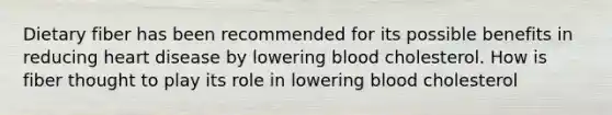 Dietary fiber has been recommended for its possible benefits in reducing heart disease by lowering blood cholesterol. How is fiber thought to play its role in lowering blood cholesterol