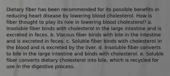 Dietary fiber has been recommended for its possible benefits in reducing heart disease by lowering blood cholesterol. How is fiber thought to play its role in lowering blood cholesterol? a. Insoluble fiber binds with cholesterol in the large intestine and is excreted in feces. b. Viscous fiber binds with bile in the intestine and is excreted in feces. c. Soluble fiber binds with cholesterol in the blood and is excreted by the liver. d. Insoluble fiber converts to bile in the large intestine and binds with cholesterol. e. Soluble fiber converts dietary cholesterol into bile, which is recycled for use in the digestive process.