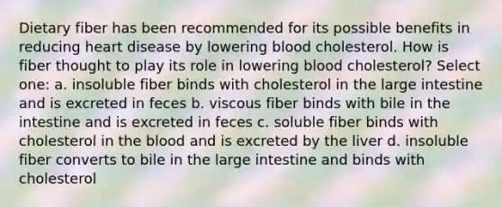 Dietary fiber has been recommended for its possible benefits in reducing heart disease by lowering blood cholesterol. How is fiber thought to play its role in lowering blood cholesterol? Select one: a. insoluble fiber binds with cholesterol in the large intestine and is excreted in feces b. viscous fiber binds with bile in the intestine and is excreted in feces c. soluble fiber binds with cholesterol in the blood and is excreted by the liver d. insoluble fiber converts to bile in the large intestine and binds with cholesterol