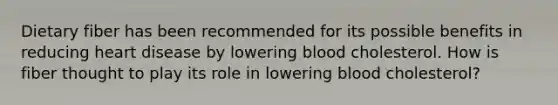 Dietary fiber has been recommended for its possible benefits in reducing heart disease by lowering blood cholesterol. How is fiber thought to play its role in lowering blood cholesterol?​