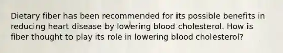 Dietary fiber has been recommended for its possible benefits in reducing heart disease by lowering blood cholesterol. How is fiber thought to play its role in lowering blood cholesterol?