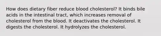 How does dietary fiber reduce blood cholesterol? It binds bile acids in the intestinal tract, which increases removal of cholesterol from the blood. It deactivates the cholesterol. It digests the cholesterol. It hydrolyzes the cholesterol.