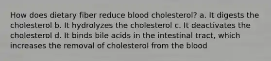 How does dietary fiber reduce blood cholesterol? a. It digests the cholesterol b. It hydrolyzes the cholesterol c. It deactivates the cholesterol d. It binds bile acids in the intestinal tract, which increases the removal of cholesterol from the blood