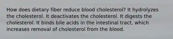 How does dietary fiber reduce blood cholesterol? It hydrolyzes the cholesterol. It deactivates the cholesterol. It digests the cholesterol. It binds bile acids in the intestinal tract, which increases removal of cholesterol from <a href='https://www.questionai.com/knowledge/k7oXMfj7lk-the-blood' class='anchor-knowledge'>the blood</a>.