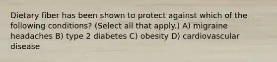 Dietary fiber has been shown to protect against which of the following conditions? (Select all that apply.) A) migraine headaches B) type 2 diabetes C) obesity D) cardiovascular disease