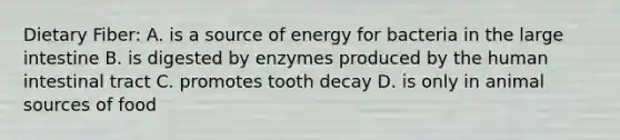 Dietary Fiber: A. is a source of energy for bacteria in the large intestine B. is digested by enzymes produced by the human intestinal tract C. promotes tooth decay D. is only in animal sources of food