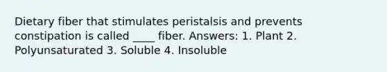 Dietary fiber that stimulates peristalsis and prevents constipation is called ____ fiber. Answers: 1. Plant 2. Polyunsaturated 3. Soluble 4. Insoluble