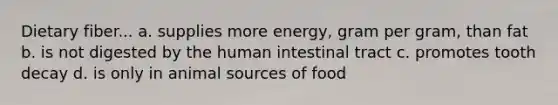 Dietary fiber... a. supplies more energy, gram per gram, than fat b. is not digested by the human intestinal tract c. promotes tooth decay d. is only in animal sources of food