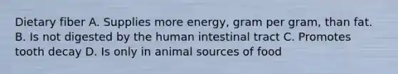 Dietary fiber A. Supplies more energy, gram per gram, than fat. B. Is not digested by the human intestinal tract C. Promotes tooth decay D. Is only in animal sources of food