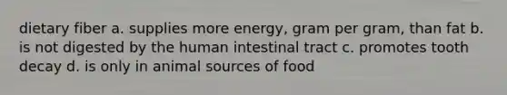 dietary fiber a. supplies more energy, gram per gram, than fat b. is not digested by the human intestinal tract c. promotes tooth decay d. is only in animal sources of food