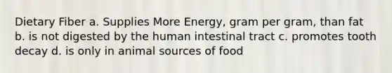 Dietary Fiber a. Supplies More Energy, gram per gram, than fat b. is not digested by the human intestinal tract c. promotes tooth decay d. is only in animal sources of food