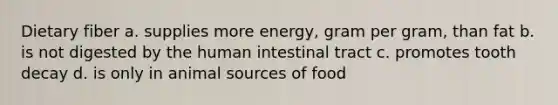 Dietary fiber a. supplies more energy, gram per gram, than fat b. is not digested by the human intestinal tract c. promotes tooth decay d. is only in animal sources of food