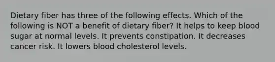 Dietary fiber has three of the following effects. Which of the following is NOT a benefit of dietary fiber? It helps to keep blood sugar at normal levels. It prevents constipation. It decreases cancer risk. It lowers blood cholesterol levels.