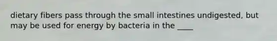 dietary fibers pass through the small intestines undigested, but may be used for energy by bacteria in the ____