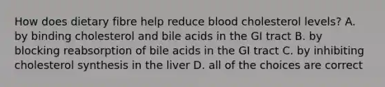 How does dietary fibre help reduce blood cholesterol levels? A. by binding cholesterol and bile acids in the GI tract B. by blocking reabsorption of bile acids in the GI tract C. by inhibiting cholesterol synthesis in the liver D. all of the choices are correct