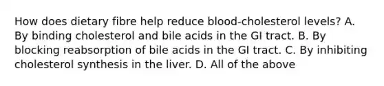 How does dietary fibre help reduce blood-cholesterol levels? A. By binding cholesterol and bile acids in the GI tract. B. By blocking reabsorption of bile acids in the GI tract. C. By inhibiting cholesterol synthesis in the liver. D. All of the above