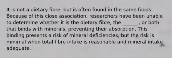 It is not a dietary fibre, but is often found in the same foods. Because of this close association, researchers have been unable to determine whether it is the dietary fibre, the ______ , or both that binds with minerals, preventing their absorption. This binding presents a risk of mineral deficiencies, but the risk is minimal when total fibre intake is reasonable and mineral intake adequate.