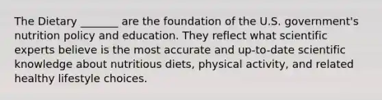 The Dietary _______ are the foundation of the U.S. government's nutrition policy and education. They reflect what scientific experts believe is the most accurate and up-to-date scientific knowledge about nutritious diets, physical activity, and related healthy lifestyle choices.