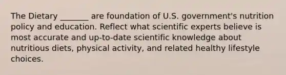 The Dietary _______ are foundation of U.S. government's nutrition policy and education. Reflect what scientific experts believe is most accurate and up-to-date scientific knowledge about nutritious diets, physical activity, and related healthy lifestyle choices.