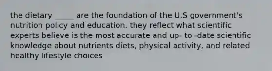 the dietary _____ are the foundation of the U.S government's nutrition policy and education. they reflect what scientific experts believe is the most accurate and up- to -date scientific knowledge about nutrients diets, physical activity, and related healthy lifestyle choices