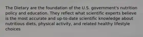 The Dietary are the foundation of the U.S. government's nutrition policy and education. They reflect what scientific experts believe is the most accurate and up-to-date scientific knowledge about nutritious diets, physical activity, and related healthy lifestyle choices