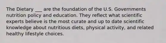 The Dietary ___ are the foundation of the U.S. Governments nutrition policy and education. They reflect what scientific experts believe is the most curate and up to date scientific knowledge about nutritious diets, physical activity, and related healthy lifestyle choices.