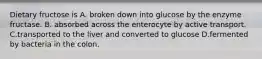 Dietary fructose is A. broken down into glucose by the enzyme fructase. B. absorbed across the enterocyte by active transport. C.transported to the liver and converted to glucose D.fermented by bacteria in the colon.