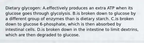 Dietary glycogen: A.effectively produces an extra ATP when its glucose goes through glycolysis. B.is broken down to glucose by a different group of enzymes than is dietary starch. C.is broken down to glucose 6-phosphate, which is then absorbed by intestinal cells. D.is broken down in the intestine to limit dextrins, which are then degraded to glucose.