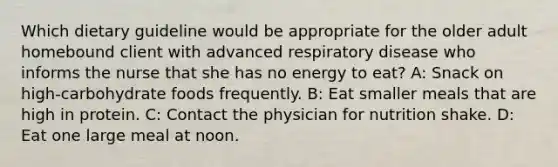 Which dietary guideline would be appropriate for the older adult homebound client with advanced respiratory disease who informs the nurse that she has no energy to eat? A: Snack on high-carbohydrate foods frequently. B: Eat smaller meals that are high in protein. C: Contact the physician for nutrition shake. D: Eat one large meal at noon.