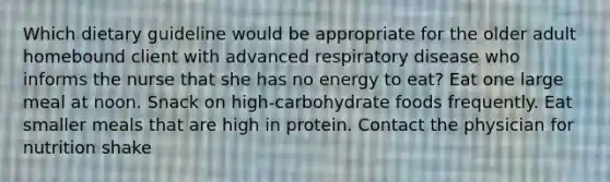 Which dietary guideline would be appropriate for the older adult homebound client with advanced respiratory disease who informs the nurse that she has no energy to eat? Eat one large meal at noon. Snack on high-carbohydrate foods frequently. Eat smaller meals that are high in protein. Contact the physician for nutrition shake