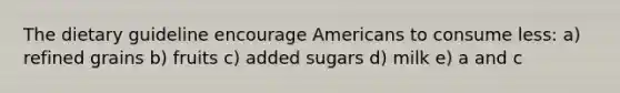 The dietary guideline encourage Americans to consume less: a) refined grains b) fruits c) added sugars d) milk e) a and c