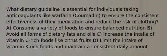 What dietary guideline is essential for individuals taking anticoagulants like warfarin (Coumadin) to ensure the consistent effectiveness of their medication and reduce the risk of clotting? A) Consume a variety of foods to ensure balanced nutrition B) Avoid all forms of dietary fats and oils C) Increase the intake of vitamin C-rich foods like citrus fruits D) Limit the intake of vitamin K-rich foods and maintain a consistent daily amount