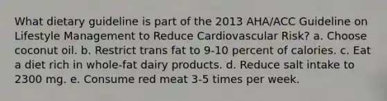 What dietary guideline is part of the 2013 AHA/ACC Guideline on Lifestyle Management to Reduce Cardiovascular Risk? a. Choose coconut oil. b. Restrict trans fat to 9-10 percent of calories. c. Eat a diet rich in whole-fat dairy products. d. Reduce salt intake to 2300 mg. e. Consume red meat 3-5 times per week.