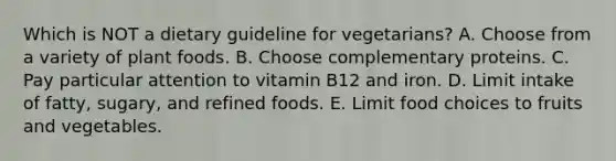 Which is NOT a dietary guideline for vegetarians? A. Choose from a variety of plant foods. B. Choose complementary proteins. C. Pay particular attention to vitamin B12 and iron. D. Limit intake of fatty, sugary, and refined foods. E. Limit food choices to fruits and vegetables.