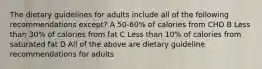 The dietary guidelines for adults include all of the following recommendations except? A 50-60% of calories from CHO B Less than 30% of calories from fat C Less than 10% of calories from saturated fat D All of the above are dietary guideline recommendations for adults