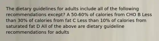 The dietary guidelines for adults include all of the following recommendations except? A 50-60% of calories from CHO B Less than 30% of calories from fat C Less than 10% of calories from saturated fat D All of the above are dietary guideline recommendations for adults