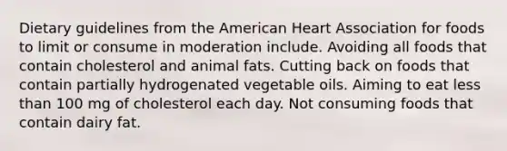 Dietary guidelines from the American Heart Association for foods to limit or consume in moderation include. Avoiding all foods that contain cholesterol and animal fats. Cutting back on foods that contain partially hydrogenated vegetable oils. Aiming to eat less than 100 mg of cholesterol each day. Not consuming foods that contain dairy fat.