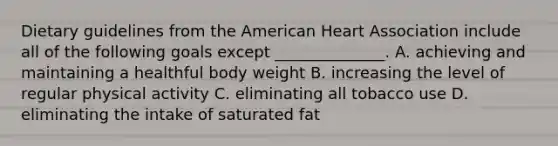 Dietary guidelines from <a href='https://www.questionai.com/knowledge/keiVE7hxWY-the-american' class='anchor-knowledge'>the american</a> Heart Association include all of the following goals except ______________. A. achieving and maintaining a healthful body weight B. increasing the level of regular physical activity C. eliminating all tobacco use D. eliminating the intake of saturated fat