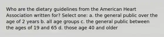 Who are the dietary guidelines from the American Heart Association written for? Select one: a. the general public over the age of 2 years b. all age groups c. the general public between the ages of 19 and 65 d. those age 40 and older