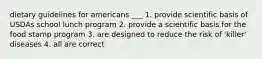 dietary guidelines for americans ___ 1. provide scientific basis of USDAs school lunch program 2. provide a scientific basis for the food stamp program 3. are designed to reduce the risk of 'killer' diseases 4. all are correct