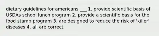 dietary guidelines for americans ___ 1. provide scientific basis of USDAs school lunch program 2. provide a scientific basis for the food stamp program 3. are designed to reduce the risk of 'killer' diseases 4. all are correct