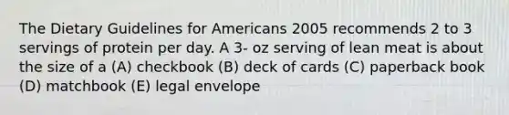 The Dietary Guidelines for Americans 2005 recommends 2 to 3 servings of protein per day. A 3- oz serving of lean meat is about the size of a (A) checkbook (B) deck of cards (C) paperback book (D) matchbook (E) legal envelope