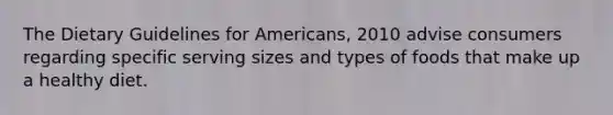 The Dietary Guidelines for Americans, 2010 advise consumers regarding specific serving sizes and types of foods that make up a healthy diet.