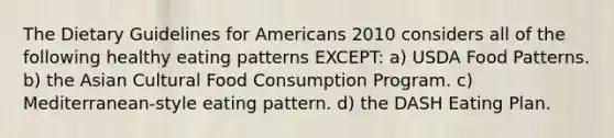 The Dietary Guidelines for Americans 2010 considers all of the following healthy eating patterns EXCEPT: a) USDA Food Patterns. b) the Asian Cultural Food Consumption Program. c) Mediterranean-style eating pattern. d) the DASH Eating Plan.