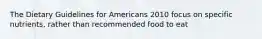 The Dietary Guidelines for Americans 2010 focus on specific nutrients, rather than recommended food to eat