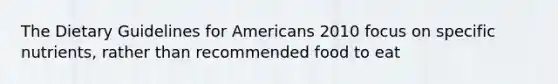 The Dietary Guidelines for Americans 2010 focus on specific nutrients, rather than recommended food to eat