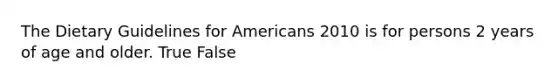 The Dietary Guidelines for Americans 2010 is for persons 2 years of age and older. True False