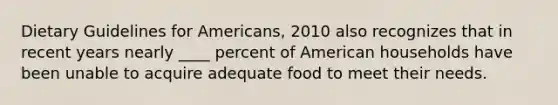 Dietary Guidelines for Americans, 2010 also recognizes that in recent years nearly ____ percent of American households have been unable to acquire adequate food to meet their needs.